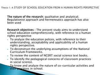The nature of the research: qualitative and analytical.
Regulationist approach and hermeneutics approach has also
been used
Research objectives : The present study aims to understand
school education comprehensively, with reference to a human
rights perspective
 To analyze the education polices, with reference to their
understanding, acceptability and applicability of a human
rights perspective.
 To deconstruct the underlying assumptions of the National
Curriculum Frameworks.
 To review the content of NCERT social science text books.
 To identify the pedagogical concerns of classroom practices
in social science.
 To know and analyze the nature of co-curricular activities and
their practices in school.
 