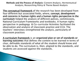 Methods and the Process of Analysis: Content Analysis, Hermeneutical
Analysis, Researching Policy & Theme Based Analysis
The conceptual framework of the research has been developed from
four different but associated fields, where, concept, development
and concerns in human rights and a human rights perspective in the
curriculum helped the analysis of different polices, commissions,
National Curriculum Frameworks and textbooks. A human rights
perspective in pedagogy & Co-curricular Activities facilitated the
observation and analysis of classroom practice and CCA. The
teachers’ interviews strengthened the analysis, particularly of
classroom practices
A curriculum framework is an organized plan or set of standards or
learning outcomes that defines the content to be learned in terms of
clear, definable standards of what all the student should know and
be able to do. The curriculum is, then, aligned to the standards, and
students are assessed against the standards.
 
