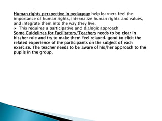 Human rights perspective in pedagogy help learners feel the
importance of human rights, internalize human rights and values,
and integrate them into the way they live.
 This requires a participative and dialogic approach
Some Guidelines for Facilitators/Teachers needs to be clear in
his/her role and try to make them feel relaxed. good to elicit the
related experience of the participants on the subject of each
exercise. The teacher needs to be aware of his/her approach to the
pupils in the group.
 