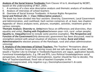 Analysis of the Social Science Textbooks from Classes VI to X, developed by NCERT,
based on the understanding of NCF, 2005.
I. A summary of a class wise descriptive analysis and thematic analysis of textbooks
II. Analysis of interviews of school teachers
III. Overview of Social Science Textbooks: A Human Rights Perspective
Social and Political Life- I- Class VI(Descriptive analysis )
The book has been divided into four sections: Diversity, Government, Local Government
and Administration, and Livelihood. Each section comprises of, at least, two chapters:
Appendix of thesis analyzes texts, pictures, examples, activities, treatment given to
various concepts.
Thematic Analysis: Diversity vs. Unity(more focus on differences and diversities, than
equality and unity), Dealing with Prejudices(between poor-rich, rural –urban people),
Equality vs. Inequality(need to include some positive examples), The Perspective and
Function of the Government(Only democratic government has been discussed, need to
strengthen content with actual situation of elections in India), Rural and Urban
Administration(the election process of the Panchayat, rural and urban administration
smissing)
II. Analysis of the Interviews of School Teachers: The Teachers’ Perceptions about
Textbooks, Sensitive Issues (only raising issues did not talk about how to solve), What
would a Teacher Like to Change in Textbooks?(questions are vague, application based),
Functional Knowledge(lacks. E.g. FIR and RTI), Less Political Knowledge(more social
perspective), Activities and Time (contradiction, teacher should be free to decide), The
Role of Teachers(workload, fixed role of teacher) Examples in the
Textbooks(appreciated, only negative e.g.), Overemphasis(women’s & caste
discrimination)
 