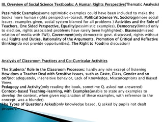 III. Overview of Social Science Textbooks: A Human Rights Perspective(Thematic Analysis)
Pessimistic Examples(some optimistic examples could have been included to make the
books more human rights perspective-based), Political Science Vs. Sociology(more social
issues, examples given, social system blamed for all problems ) Activities and the Role of
Teachers, One Sided Perspective, Equality(pessimistic examples), Democracy(limited only
to election, rights associated problems have rarely been highlighted), Biasness(missed
relation of media with EWS), Government(only democratic govt. discussed, rights without
ex.) Rights and Duties, Rationality of the Arguments, Promotion of Critical and Reflective
thinking(do not provide opportunities), The Right to Food(no discussion)
Analysis of Classroom Practices and Co-Curricular Activities
The Students’ Role in the Classroom Processes: hardly any role except of listening
How does a Teacher Deal with Sensitive Issues, such as Caste, Class, Gender and so
on?(not adequately, insensitive behavior, Lack of Knowledge, Misconceptions and Biased
Views
Pedagogy and Activity(only reading the book, sometime Q. asked not answered)
Context-based Teaching-learning, with Examples(unable to state any examples to
develop the context, when given explanation of these examples, with reference to the
concept, was a blunder)
The Types of Questions Asked(only knowledge based, Q asked by pupils not dealt
properly)
 