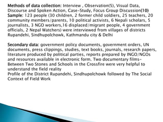 Methods of data collection: Interview , Observation(5), Visual Data,
Discourse and Spoken Action, Case-Study, Focus Group Discussion(10)
Sample: 123 people (30 children, 2 former child soldiers, 25 teachers, 20
community members/parents, 10 political activists, 6 Nepali scholars, 5
journalists, 3 NGO workers,16 displaced/migrant people, 4 government
officials, 2 Nepal Watchers) were interviewed from villages of districts
Rupandehi, Sindhupolchowk, Kathmandu city & Delhi
Secondary data: government policy documents, government orders, UN
documents, press clippings, studies, text books, journals, research papers,
literature produced by political parties, reports prepared by INGO/NGOs
and resources available in electronic form. Two documentary films-
Between Two Stones and Schools in the Crossfire were very helpful to
understand the field reality
Profile of the District Rupandehi, Sindhupolchowk followed by The Social
Context of Field Work
 