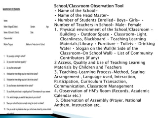 School/Classroom Observation Tool
• Name of the School-
• Name of the Head Master-
• Number of Students Enrolled- Boys- Girls- •
Number of Teachers in School- Male- Female
1. Physical environment of the School/Classroom •
Building • Outdoor Space • Classroom-Light,
Cleanliness, Blackboard • Teaching Learning
Materials/Library • Furniture • Toilets • Drinking
Water • Slogan on the Wall(In Side of the
Classroom-On School Wall) • List of Community
Contributors (if any)
2 Access, Quality and Use of Teaching Learning
Materials by Children and Teachers
3. Teaching-Learning Process-Method, Seating
Arrangement , Language used, Interaction,
Participation, Curriculum Transaction,
Communication, Classroom Management
4. Observation of HM’s Room (Records, Academic
Calendar etc.)
5. Observation of Assembly (Prayer, National
Anthem, Instruction etc.
 