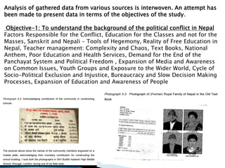 Analysis of gathered data from various sources is interwoven. An attempt has
been made to present data in terms of the objectives of the study.
Objective-1: To understand the background of the political conflict in Nepal
Factors Responsible for the Conflict, Education for the Classes and not for the
Masses, Sanskrit and Nepali – Tools of Hegemony, Reality of Free Education in
Nepal, Teacher management: Complexity and Chaos, Text Books, National
Anthem, Poor Education and Health Services, Demand for the End of the
Panchayat System and Political Freedom , Expansion of Media and Awareness
on Common Issues, Youth Groups and Exposure to the Wider World, Cycle of
Socio-Political Exclusion and Injustice, Bureaucracy and Slow Decision Making
Processes, Expansion of Education and Awareness of People
 