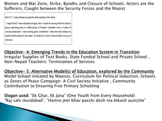 Women and War Zone, Strike, Bandhs and Closure of Schools: Actors are the
Sufferers, Caught between the Security Forces and the Maoist
Objective- 4: Emerging Trends in the Education System in Transition
Irregular Supplies of Text Books, State Funded School and Private School ,
Non-Nepali Teachers: Termination of Services
Objective- 5: Alternative Model(s) of Education, explored by the Community
Model School initiated by Maoists, Curriculum for Political Induction, Schools
as Zones of Peace Campaign: A Civil Society Initiative , Community
Contribution to Ensuring Free Primary Schooling
Slogan used: “Ek Ghar, Ek Jana” (One Youth from Every Household)
“Raj sahi murdabad”, “Hamro jeet bhav pacchi desh ma bikash auncche”
 