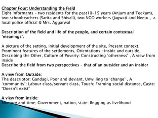 Chapter Four: Understanding the Field
Eight informants – two residents for the past10-15 years (Anjum and Teekam),
two schoolteachers (Sarita and Shivali), two NGO workers (Jagwati and Neetu , a
local police official & Mrs. Aggarwal
Description of the field and life of the people, and certain contextual
‘meanings’.
A picture of the setting, Initial development of the site, Present context,
Prominent features of the settlements, Orientations : Inside and outside,
Describing the Other, Culture of Poverty: Constructing ‘otherness’ , A view from
inside
Describe the field from two perspectives – that of an outsider and an insider
A view from Outside:
The descriptor: Gandagi, Poor and deviant, Unwilling to ‘change’ , A
‘community’: Labour class/servant class, Touch: Framing social distance, Caste:
“Doesn’t exist”
A view from inside:
Memory and time; Government, nation, state; Begging as livelihood
 