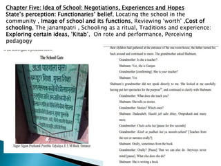 Chapter Five: Idea of School: Negotiations, Experiences and Hopes
State’s perception: Functionaries’ belief, Locating the school in the
community , Image of school and its functions, Reviewing ‘worth’ ,Cost of
schooling, The janampatri , Schooling as a ritual, Traditions and experience:
Exploring certain ideas, ‘Kitab’, On rote and performance, Perceiving
pedagogy
 