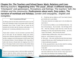 Chapter Six: The Teachers and School Space: Work, Relations and Lives
Meeting teachers: Negotiating entry ‘The usual’, Shivali: A different teacher,
‘Checkpoint’ and gatekeepers, Perceptions and feelings: The teachers’ Self, the
children and the community, Predicaments about work, Duty orders, The
narrative of workload and holidays, Gender and conjugality , Eligible and
ineligibles
 