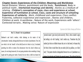 Chapter Seven: Experiences of the Children: Meanings and Worldviews
Social Distance: Silence, punishment and the body, Punishment, Body in
political realm , Intertwined meanings and identity , Stories as a medium of
relating , Children’s conception of caste, class and experience at school,
Experience of humiliation at school, Class, caste and structure of schooling:
Experiences of solidarity , Work, childhood and experience, Class conflict:
Fraternity, collective experience and expression , Stories and children,
Children at work: A worldview , Nature of the work, Experiences with ‘others’:
Contested terrains , Making sense: Nature of expression
 