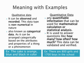 Ex: The cake is orange,
blue and black in color
Ex: There are 800 girls and
1700 boys in the school
Qualitative data
 It can be observed and
recorded. This data type
is non-numerical in
nature
 also known as categorical
data. As it can be
arranged categorically
based on the attributes
and properties of a thing
or a phenomenon
Quantitative Data
 any quantifiable
information that can be
used for mathematical
calculation or
statistical analysis.
 It is used to answer
questions like how
many? how often? how
much? This data can be
validated and verified.
 