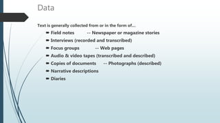 Data
Text is generally collected from or in the form of…
 Field notes -- Newspaper or magazine stories
 Interviews (recorded and transcribed)
 Focus groups -- Web pages
 Audio & video tapes (transcribed and described)
 Copies of documents -- Photographs (described)
 Narrative descriptions
 Diaries
 