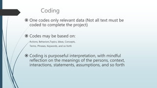 Coding
 One codes only relevant data (Not all text must be
coded to complete the project)
 Codes may be based on:
Actions, Behaviors,Topics, Ideas, Concepts,
Terms, Phrases, Keywords, and so forth
 Coding is purposeful interpretation, with mindful
reflection on the meanings of the persons, context,
interactions, statements, assumptions, and so forth
 