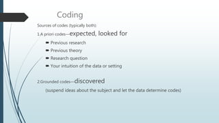 Coding
Sources of codes (typically both):
1.A priori codes—expected, looked for
 Previous research
 Previous theory
 Research question
 Your intuition of the data or setting
2.Grounded codes—discovered
(suspend ideas about the subject and let the data determine codes)
 