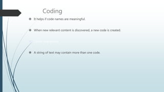 Coding
 It helps if code names are meaningful.
 When new relevant content is discovered, a new code is created.
 Codes may evolve
 A string of text may contain more than one code.
 