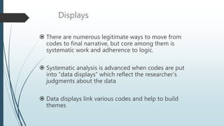 Displays
 There are numerous legitimate ways to move from
codes to final narrative, but core among them is
systematic work and adherence to logic.
 Systematic analysis is advanced when codes are put
into “data displays” which reflect the researcher’s
judgments about the data
 Data displays link various codes and help to build
themes
 