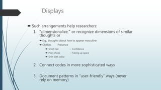 Displays
 Such arrangements help researchers:
1. “dimensionalize,” or recognize dimensions of similar
thoughts or
 E.g., thoughts about how to appear masculine:
 Clothes Presence
 Short hair -- Confidence
 Plain shoes -- Taking up space
 Shirt with collar
2. Connect codes in more sophisticated ways
3. Document patterns in “user-friendly” ways (never
rely on memory)
 