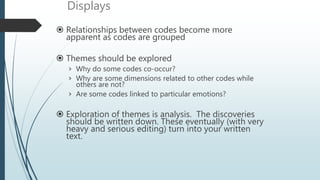 Displays
 Relationships between codes become more
apparent as codes are grouped
 Themes should be explored
› Why do some codes co-occur?
› Why are some dimensions related to other codes while
others are not?
› Are some codes linked to particular emotions?
 Exploration of themes is analysis. The discoveries
should be written down. These eventually (with very
heavy and serious editing) turn into your written
text.
 