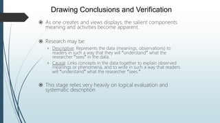  As one creates and views displays, the salient components
meaning and activities become apparent.
 Research may be:
› Descriptive: Represents the data (meanings, observations) to
readers in such a way that they will “understand” what the
researcher “sees” in the data.
› Causal: Links concepts in the data together to explain observed
meanings or phenomena, and to write in such a way that readers
will “understand” what the researcher “sees.”
 This stage relies very heavily on logical evaluation and
systematic description
Drawing Conclusions and Verification
 