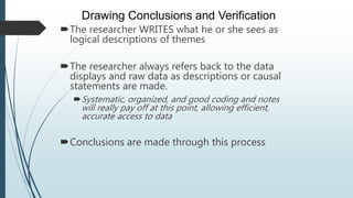 The researcher WRITES what he or she sees as
logical descriptions of themes
The researcher always refers back to the data
displays and raw data as descriptions or causal
statements are made.
Systematic, organized, and good coding and notes
will really pay off at this point, allowing efficient,
accurate access to data
Conclusions are made through this process
Drawing Conclusions and Verification
 