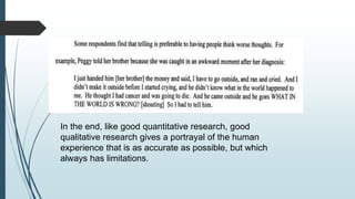Drawing Conclusions and Verification
In the end, like good quantitative research, good
qualitative research gives a portrayal of the human
experience that is as accurate as possible, but which
always has limitations.
 