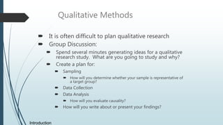 Qualitative Methods
 It is often difficult to plan qualitative research
 Group Discussion:
 Spend several minutes generating ideas for a qualitative
research study. What are you going to study and why?
 Create a plan for:
 Sampling
 How will you determine whether your sample is representative of
a target group?
 Data Collection
 Data Analysis
 How will you evaluate causality?
 How will you write about or present your findings?
Introduction
 
