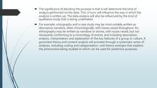  The signiﬁcance of deciding the purpose is that it will determine the kind of
analysis performed on the data. This, in turn, will inﬂuence the way in which the
analysis is written up. The data analysis will also be inﬂuenced by the kind of
qualitative study that is being undertaken.
 For example, a biography and a case study may be most suitably written as
descriptive narrative, often chronologically, with issues raised throughout. An
ethnography may be written as narrative or stories, with issues raised, but not
necessarily conforming to a chronology of events, and including description,
analysis, interpretation and explanation of the key features of a group or culture. A
grounded theory and content analysis will proceed through a systematic series of
analyses, including coding and categorization, until theory emerges that explains
the phenomena being studied or which can be used for predictive purposes.
 