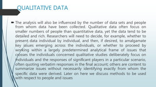 QUALITATIVE DATA
 The analysis will also be inﬂuenced by the number of data sets and people
from whom data have been collected. Qualitative data often focus on
smaller numbers of people than quantitative data, yet the data tend to be
detailed and rich. Researchers will need to decide, for example, whether to
present data individual by individual, and then, if desired, to amalgamate
key issues emerging across the individuals, or whether to proceed by
working within a largely predetermined analytical frame of issues that
crosses the individuals concerned qualitative studies deliberately focus on
individuals and the responses of signiﬁcant players in a particular scenario,
often quoting verbatim responses in the ﬁnal account; others are content to
summarize issues without necessarily identifying exactly from whom the
speciﬁc data were derived. Later on here we discuss methods to be used
with respect to people and issues
 