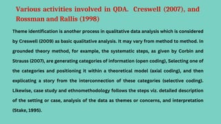 Various activities involved in QDA. Creswell (2007), and
Rossman and Rallis (1998)
Theme identification is another process in qualitative data analysis which is considered
by Creswell (2009) as basic qualitative analysis. It may vary from method to method. In
grounded theory method, for example, the systematic steps, as given by Corbin and
Strauss (2007), are generating categories of information (open coding), Selecting one of
the categories and positioning it within a theoretical model (axial coding), and then
explicating a story from the interconnection of these categories (selective coding).
Likewise, case study and ethnomethodology follows the steps viz. detailed description
of the setting or case, analysis of the data as themes or concerns, and interpretation
(Stake, 1995).
 