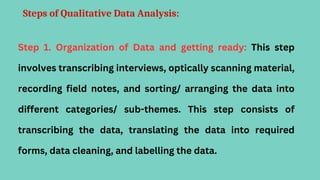Steps of Qualitative Data Analysis:
Step 1. Organization of Data and getting ready: This step
involves transcribing interviews, optically scanning material,
recording field notes, and sorting/ arranging the data into
different categories/ sub-themes. This step consists of
transcribing the data, translating the data into required
forms, data cleaning, and labelling the data.
 
