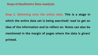Steps of Qualitative Data Analysis:
Step 2. Skimming onto the entire data. This is a stage in
which the entire data set is being searched/ read to get an
idea of the information and to reflect on. Notes can also be
mentioned in the margin of pages where the data is given/
printed.
 