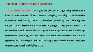 Steps of Qualitative Data Analysis:
Step 3: Assigning Codes. Coding is the process of organizing the material
into various chunks of text before bringing meaning to information
(Rossman and Rallis, 1998). It involves generally the labeling and
categorization based on the actual language of the participants. The
researcher should know the basic possible categories as per the theory/
framework. Similarly, the inclusion and exclusion criteria have also be
specified in the analysis plan. In this step a framework will be identified
to structure, label and define data.
 