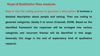 Steps of Qualitative Data Analysis:
Step 4: Use the coding process to generate a description: it involves a
detailed description about people and setting. Then use coding to
generate categories, ideally 5 to seven (Creswell, 2009). Based on the
identified framework the responses will be arranged into various
categories and recurrent themes will be identified in this stage.
Generally this stage is the end of exploratory kind of qualitative
research.
 