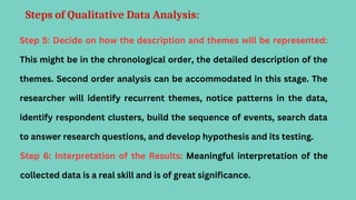 Steps of Qualitative Data Analysis:
Step 5: Decide on how the description and themes will be represented:
This might be in the chronological order, the detailed description of the
themes. Second order analysis can be accommodated in this stage. The
researcher will identify recurrent themes, notice patterns in the data,
identify respondent clusters, build the sequence of events, search data
to answer research questions, and develop hypothesis and its testing.
Step 6: Interpretation of the Results: Meaningful interpretation of the
collected data is a real skill and is of great significance.
 