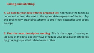 Coding and labelling:
4. Go back to your data with the prepared list: Abbreviate the topics as
codes and write codes next to the appropriate segments of the text. Try
this preliminary organizing scheme to see if new categories and codes
emerge.
5. Find the most descriptive wording: This is the stage of naming or
labeling of the data. Look for ways of reduce your total list of categories
by grouping topics that relate to each other.
 