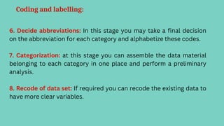 Coding and labelling:
6. Decide abbreviations: In this stage you may take a final decision
on the abbreviation for each category and alphabetize these codes.
7. Categorization: at this stage you can assemble the data material
belonging to each category in one place and perform a preliminary
analysis.
8. Recode of data set: If required you can recode the existing data to
have more clear variables.
 