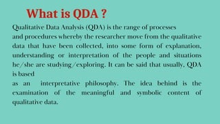 Qualitative Data Analysis (QDA) is the range of processes
and procedures whereby the researcher move from the qualitative
data that have been collected, into some form of explanation,
understanding or interpretation of the people and situations
he/she are studying/exploring. It can be said that usually, QDA
is based
as an interpretative philosophy. The idea behind is the
examination of the meaningful and symbolic content of
qualitative data.
What is QDA ?
 
