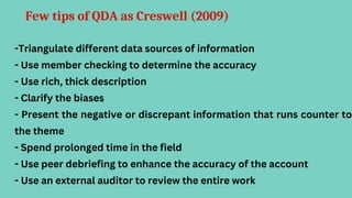 Few tips of QDA as Creswell (2009)
-Triangulate different data sources of information
- Use member checking to determine the accuracy
- Use rich, thick description
- Clarify the biases
- Present the negative or discrepant information that runs counter to
the theme
- Spend prolonged time in the field
- Use peer debriefing to enhance the accuracy of the account
- Use an external auditor to review the entire work
 