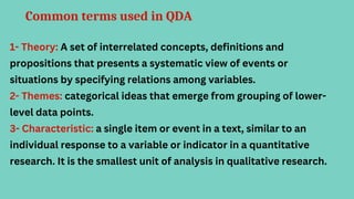 Common terms used in QDA
1- Theory: A set of interrelated concepts, definitions and
propositions that presents a systematic view of events or
situations by specifying relations among variables.
2- Themes: categorical ideas that emerge from grouping of lower-
level data points.
3- Characteristic: a single item or event in a text, similar to an
individual response to a variable or indicator in a quantitative
research. It is the smallest unit of analysis in qualitative research.
 