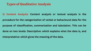 Types of Qualitative Analysis
1) Content Analysis: Content analysis or textual analysis is the
procedure for the categorization of verbal or behavioural data for the
purpose of classification, summarization and tabulation. This can be
done on two levels: Descriptive: which explains what the data is, and
Interpretative: which gives the meaning of the data.
 