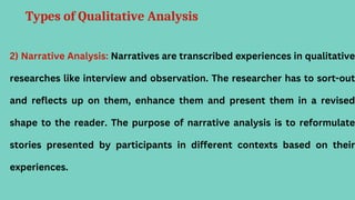 Types of Qualitative Analysis
2) Narrative Analysis: Narratives are transcribed experiences in qualitative
researches like interview and observation. The researcher has to sort-out
and reflects up on them, enhance them and present them in a revised
shape to the reader. The purpose of narrative analysis is to reformulate
stories presented by participants in different contexts based on their
experiences.
 
