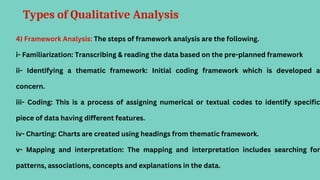 Types of Qualitative Analysis
4) Framework Analysis: The steps of framework analysis are the following.
i- Familiarization: Transcribing & reading the data based on the pre-planned framework
ii- Identifying a thematic framework: Initial coding framework which is developed a
concern.
iii- Coding: This is a process of assigning numerical or textual codes to identify specific
piece of data having different features.
iv- Charting: Charts are created using headings from thematic framework.
v- Mapping and interpretation: The mapping and interpretation includes searching for
patterns, associations, concepts and explanations in the data.
 