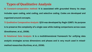 Types of Qualitative Analysis
6) Constant-comparative method: It is associated with grounded theory its steps
includes open coding, axial coding, and selective coding. Codes are developed and
organized around concepts.
7) Qualitative Comparative Analysis: QCA was developed by Ragin (1987). Its purpose
is to preserve the complexity of a single case while making comparisons across cases
(Greckhamer, et al., 2008).
8) Relational Data Analysis: it is a multidimensional framework for unifying data
analytic strategies across dimensions and phases and is very much used in mixed-
method researches (Kurtines, et al., 2008).
 