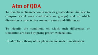 To describe a phenomenon in some or greater detail. And also to
compare sevral cases (individuals or groups) and on which
dimension or aspects they common nature and differences.
To identify the conditions on which such differences or
similarities are based by giving proper explanations.
- To develop a theory of the phenomenon under investigation.
Aim of QDA
 