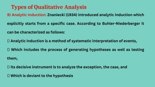 Types of Qualitative Analysis
9) Analytic Induction: Znaniecki (1934) introduced analytic induction which
explicitly starts from a specific case. According to Buhler-Niederberger it
can be characterized as follows:
 Analytic induction is a method of systematic interpretation of events,
 Which includes the process of generating hypotheses as well as testing
them,
 Its decisive instrument is to analyze the exception, the case, and
 Which is deviant to the hypothesis
 