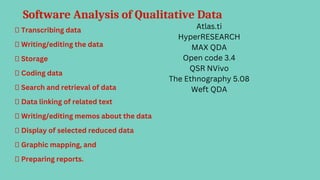 Software Analysis of Qualitative Data
 Transcribing data
 Writing/editing the data
 Storage
 Coding data
 Search and retrieval of data
 Data linking of related text
 Writing/editing memos about the data
 Display of selected reduced data
 Graphic mapping, and
 Preparing reports.
Atlas.ti
HyperRESEARCH
MAX QDA
Open code 3.4
QSR NVivo
The Ethnography 5.08
Weft QDA
 
