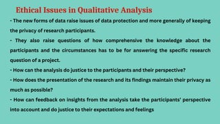 Ethical Issues in Qualitative Analysis
- The new forms of data raise issues of data protection and more generally of keeping
the privacy of research participants.
- They also raise questions of how comprehensive the knowledge about the
participants and the circumstances has to be for answering the specific research
question of a project.
- How can the analysis do justice to the participants and their perspective?
- How does the presentation of the research and its findings maintain their privacy as
much as possible?
- How can feedback on insights from the analysis take the participants’ perspective
into account and do justice to their expectations and feelings
 