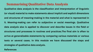 Summarising Qualitative Data Analysis
Qualitative data analysis is the classification and interpretation of linguistic
(or visual) material to make statements about implicit and explicit dimensions
and structures of meaning-making in the material and what is represented in
it. Meaning-making can refer to subjective or social meanings. Qualitative
data analysis also is applied to discover and describe issues in the field or
structures and processes in routines and practices.The final aim is often to
arrive at generalizable statements by comparing various materials or various
texts or several cases. In this module we have discussed the steps and
strategies of qualitative data analysis.
References
 
