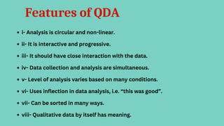Features of QDA
i- Analysis is circular and non-linear.
ii- It is interactive and progressive.
iii- It should have close interaction with the data.
iv- Data collection and analysis are simultaneous.
v- Level of analysis varies based on many conditions.
vi- Uses inflection in data analysis, i.e. “this was good”.
vii- Can be sorted in many ways.
viii- Qualitative data by itself has meaning.
 