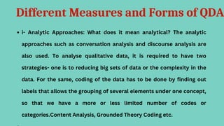 Different Measures and Forms of QDA
i- Analytic Approaches: What does it mean analytical? The analytic
approaches such as conversation analysis and discourse analysis are
also used. To analyse qualitative data, it is required to have two
strategies- one is to reducing big sets of data or the complexity in the
data. For the same, coding of the data has to be done by finding out
labels that allows the grouping of several elements under one concept,
so that we have a more or less limited number of codes or
categories.Content Analysis, Grounded Theory Coding etc.
 