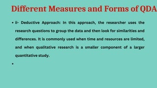 Different Measures and Forms of QDA
ii- Deductive Approach: In this approach, the researcher uses the
research questions to group the data and then look for similarities and
differences. It is commonly used when time and resources are limited,
and when qualitative research is a smaller component of a larger
quantitative study.
 
